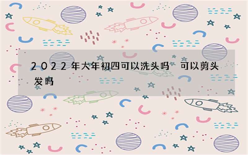 2022年大年初四可以洗头吗 可以剪头发吗